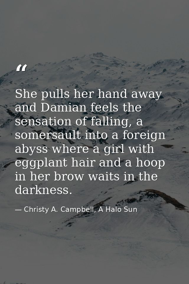 She pulls her hand away and Damian feels the sensation of falling, a somersault into a foreign abyss where a girl with e — Christy A. Campbell, A Halo Sun