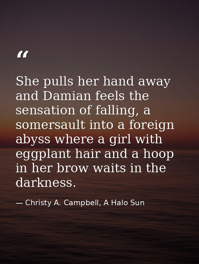 She pulls her hand away and Damian feels the sensation of falling, a somersault into a foreign abyss where a girl with e — Christy A. Campbell, A Halo Sun