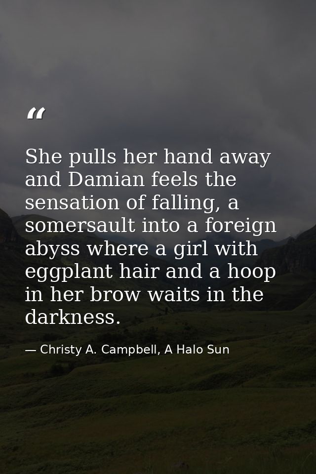 She pulls her hand away and Damian feels the sensation of falling, a somersault into a foreign abyss where a girl with e — Christy A. Campbell, A Halo Sun