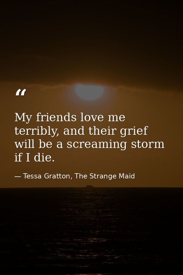 My friends love me terribly, and their grief will be a screaming storm if I die. — Tessa Gratton, The Strange Maid