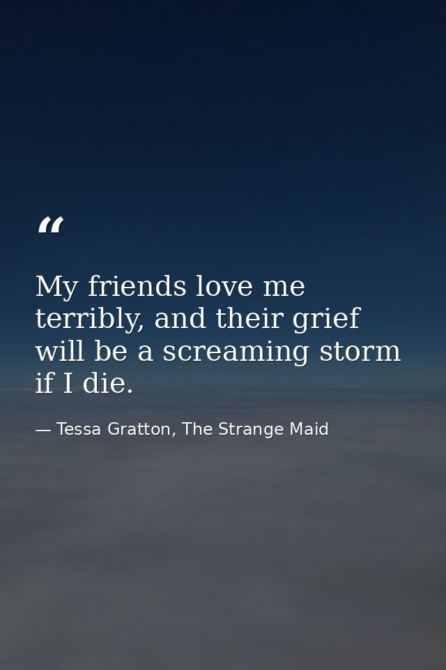My friends love me terribly, and their grief will be a screaming storm if I die. — Tessa Gratton, The Strange Maid