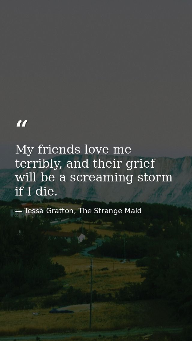 My friends love me terribly, and their grief will be a screaming storm if I die. — Tessa Gratton, The Strange Maid