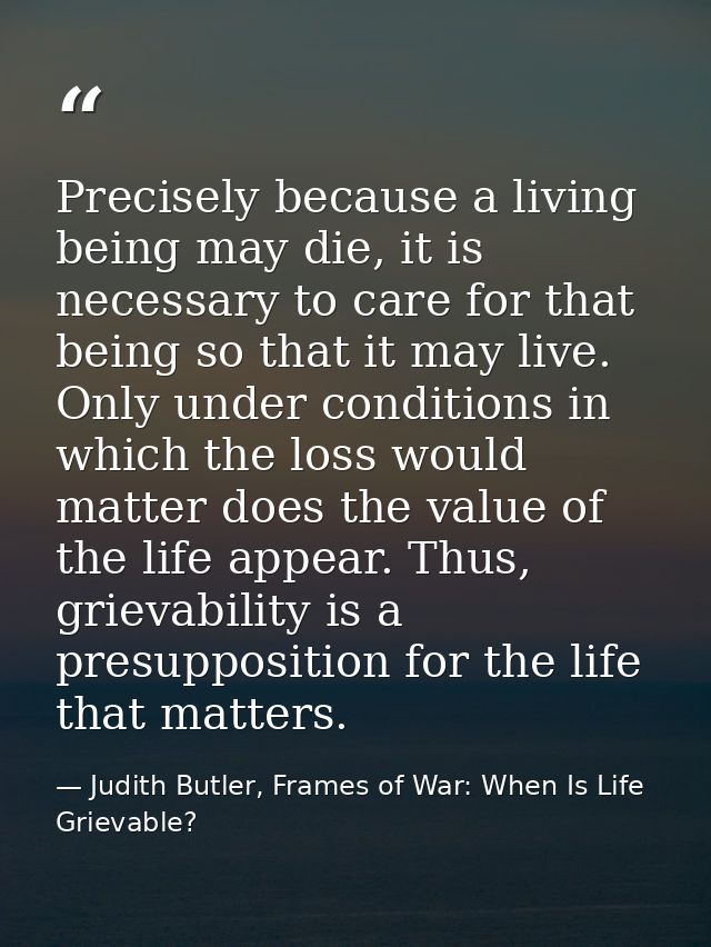 Precisely because a living being may die, it is necessary to care for that being so that it may live. Only under conditi — Judith Butler, Frames of War: When Is Life Grievable?