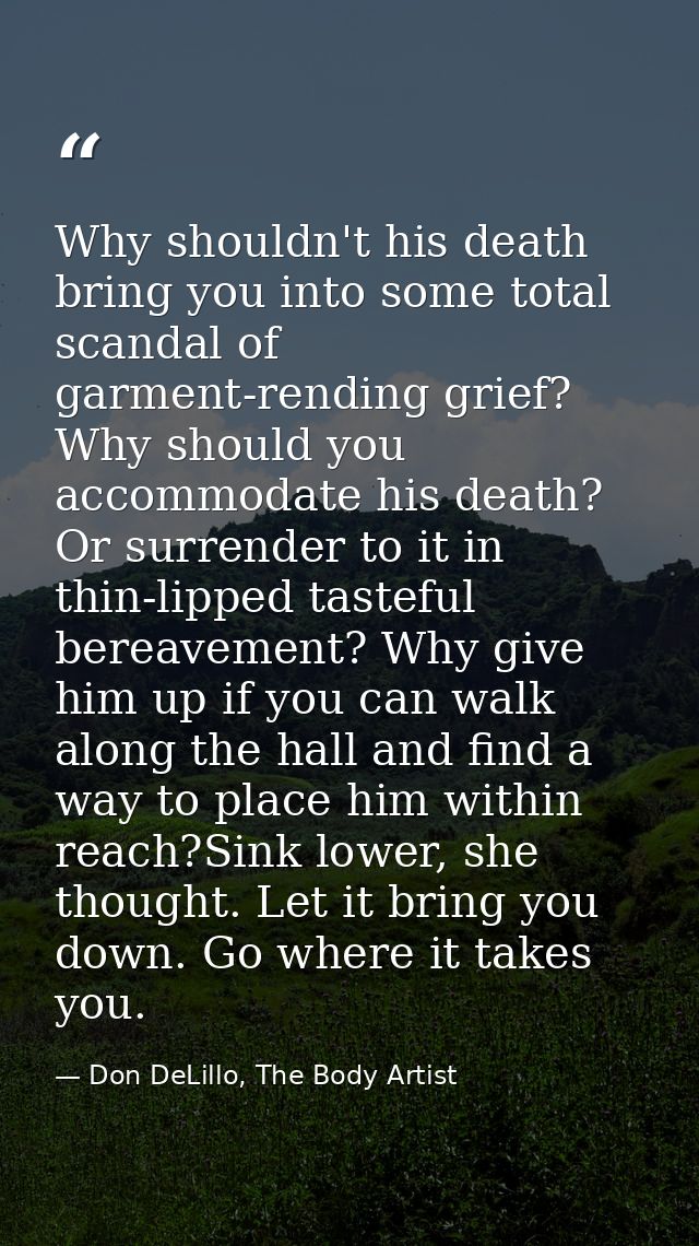 Why shouldn't his death bring you into some total scandal of garment-rending grief? Why should you accommodate his death — Don DeLillo, The Body Artist