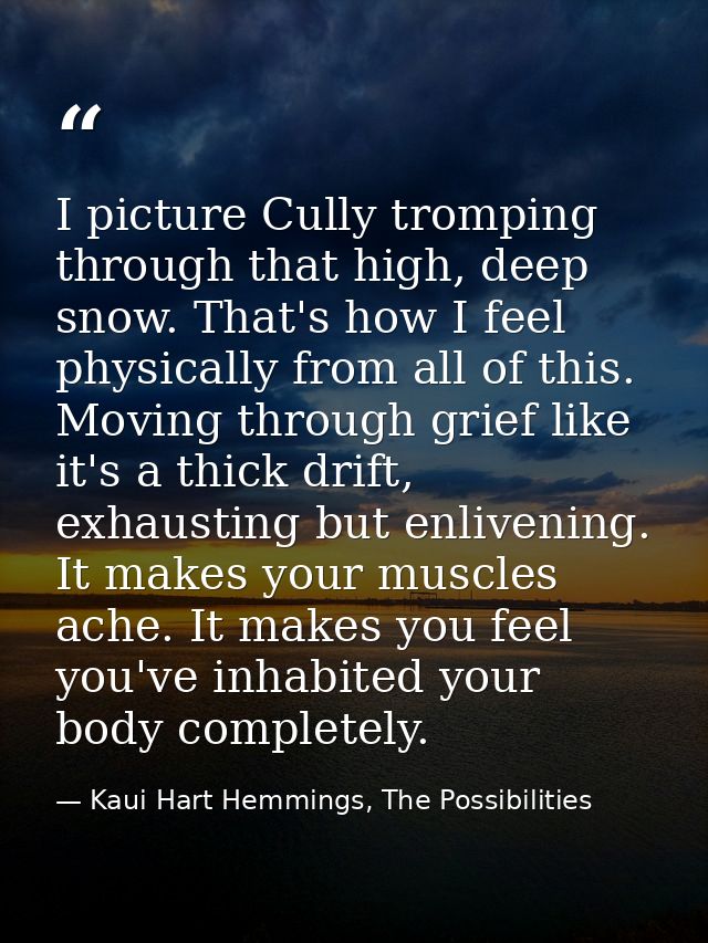 I picture Cully tromping through that high, deep snow. That's how I feel physically from all of this. Moving through gri — Kaui Hart Hemmings, The Possibilities
