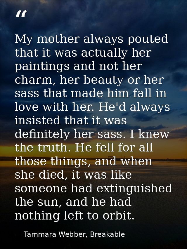 My mother always pouted that it was actually her paintings and not her charm, her beauty or her sass that made him fall  — Tammara Webber, Breakable
