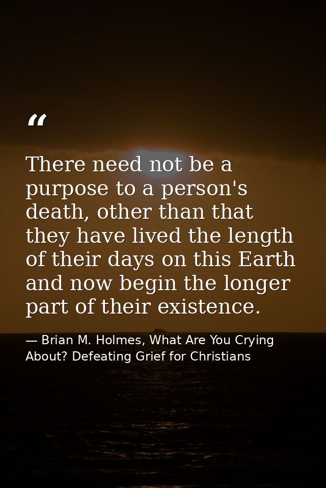 There need not be a purpose to a person's death, other than that they have lived the length of their days on this Earth  — Brian M. Holmes, What Are You Crying About? Defeating Grief for Christians