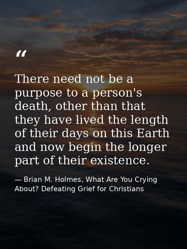 There need not be a purpose to a person's death, other than that they have lived the length of their days on this Earth  — Brian M. Holmes, What Are You Crying About? Defeating Grief for Christians