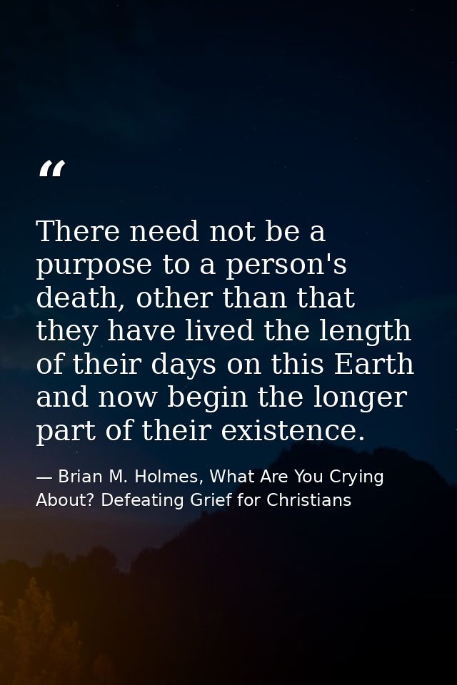 There need not be a purpose to a person's death, other than that they have lived the length of their days on this Earth  — Brian M. Holmes, What Are You Crying About? Defeating Grief for Christians