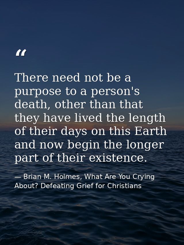 There need not be a purpose to a person's death, other than that they have lived the length of their days on this Earth  — Brian M. Holmes, What Are You Crying About? Defeating Grief for Christians