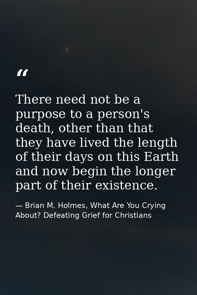There need not be a purpose to a person's death, other than that they have lived the length of their days on this Earth  — Brian M. Holmes, What Are You Crying About? Defeating Grief for Christians