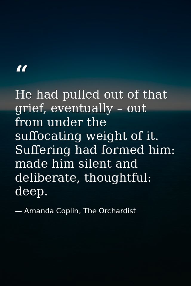He had pulled out of that grief, eventually – out from under the suffocating weight of it. Suffering had formed him: mad — Amanda Coplin, The Orchardist