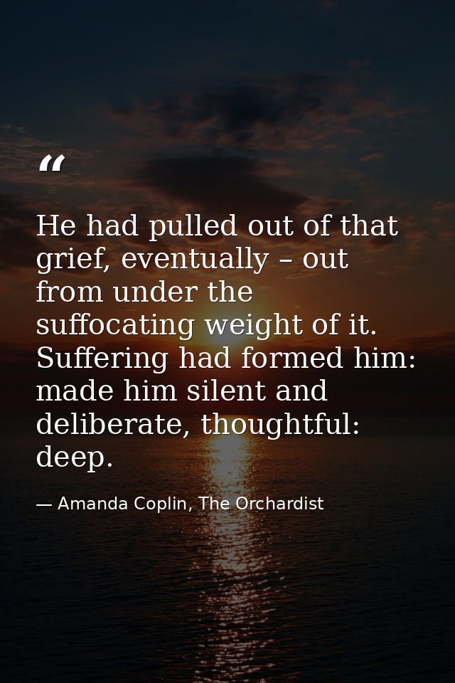 He had pulled out of that grief, eventually – out from under the suffocating weight of it. Suffering had formed him: mad — Amanda Coplin, The Orchardist