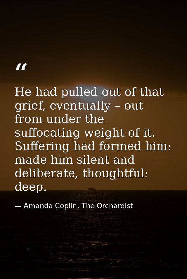 He had pulled out of that grief, eventually – out from under the suffocating weight of it. Suffering had formed him: mad — Amanda Coplin, The Orchardist