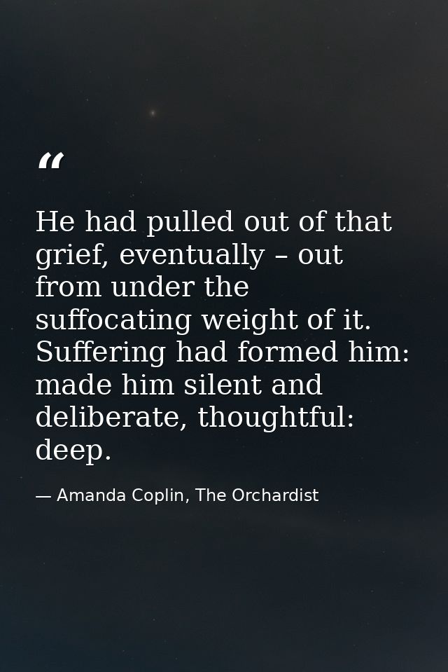 He had pulled out of that grief, eventually – out from under the suffocating weight of it. Suffering had formed him: mad — Amanda Coplin, The Orchardist