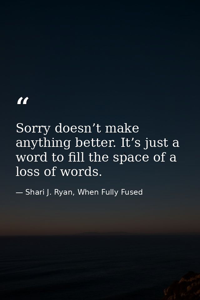 Sorry doesn’t make anything better. It’s just a word to fill the space of a loss of words. — Shari J. Ryan, When Fully Fused