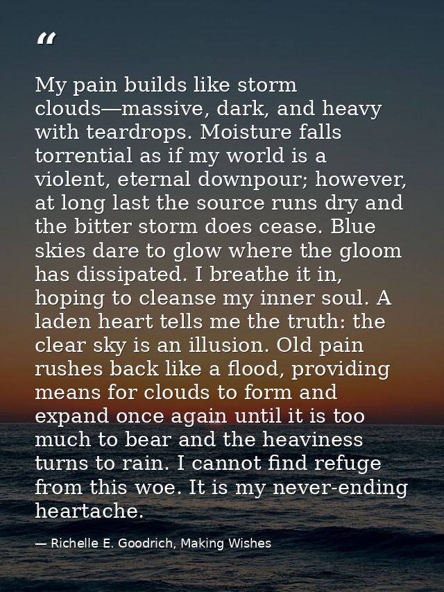 My pain builds like storm clouds―massive, dark, and heavy with teardrops. Moisture falls torrential as if my world is a  — Richelle E. Goodrich, Making Wishes