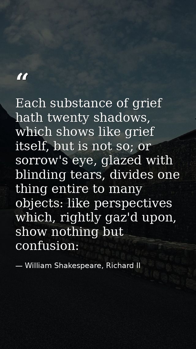 Each substance of grief hath twenty shadows, which shows like grief itself, but is not so; or sorrow's eye, glazed with  — William Shakespeare, Richard II