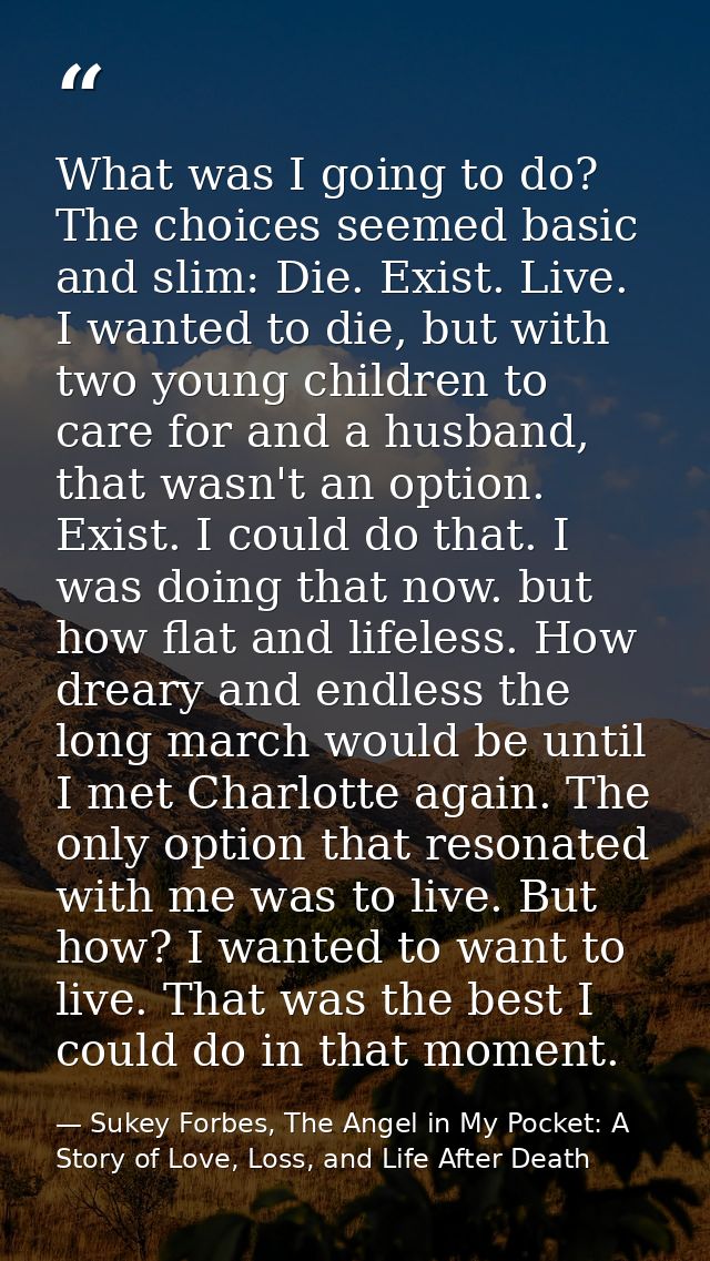 What was I going to do? The choices seemed basic and slim: Die. Exist. Live. I wanted to die, but with two young childre — Sukey Forbes, The Angel in My Pocket: A Story of Love, Loss, and Life After Death