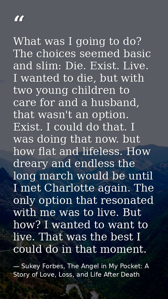What was I going to do? The choices seemed basic and slim: Die. Exist. Live. I wanted to die, but with two young childre — Sukey Forbes, The Angel in My Pocket: A Story of Love, Loss, and Life After Death