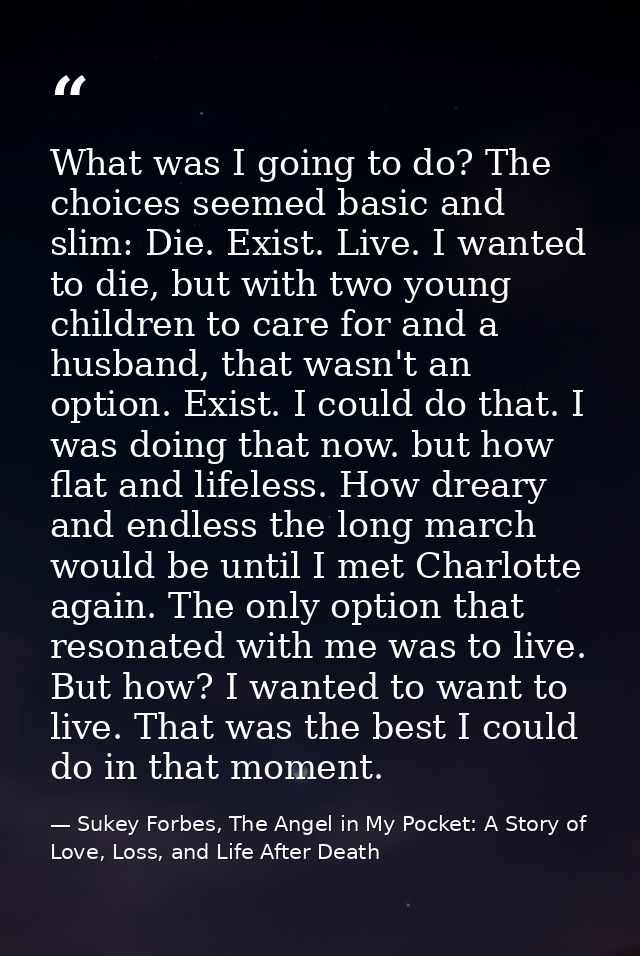 What was I going to do? The choices seemed basic and slim: Die. Exist. Live. I wanted to die, but with two young childre — Sukey Forbes, The Angel in My Pocket: A Story of Love, Loss, and Life After Death