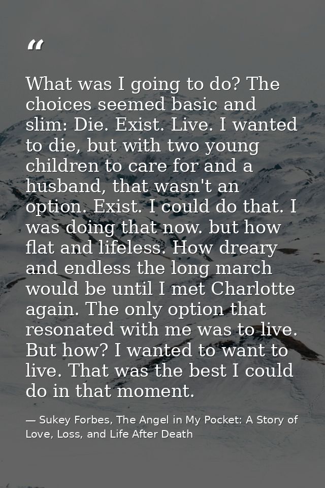 What was I going to do? The choices seemed basic and slim: Die. Exist. Live. I wanted to die, but with two young childre — Sukey Forbes, The Angel in My Pocket: A Story of Love, Loss, and Life After Death