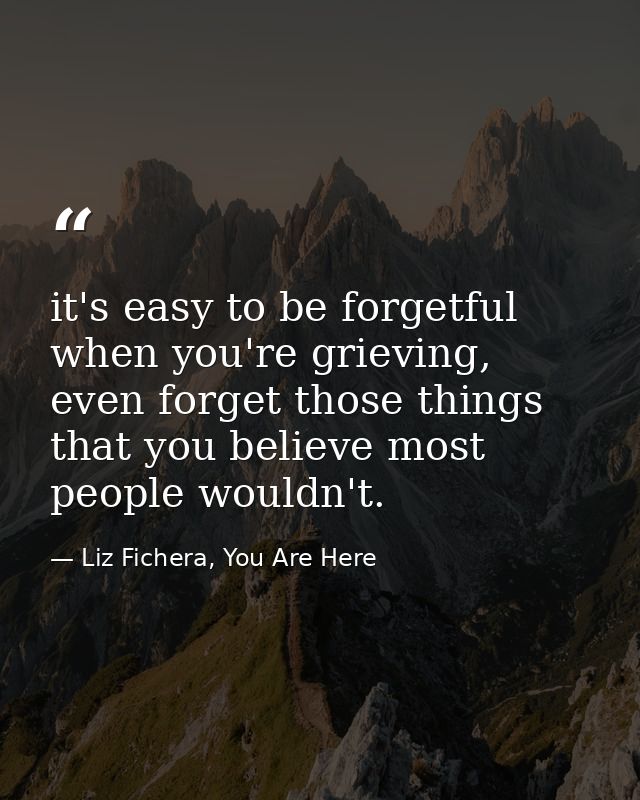 it's easy to be forgetful when you're grieving, even forget those things that you believe most people wouldn't. — Liz Fichera, You Are Here