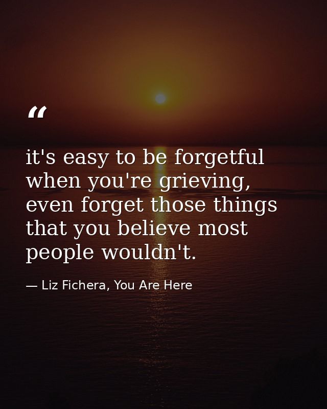 it's easy to be forgetful when you're grieving, even forget those things that you believe most people wouldn't. — Liz Fichera, You Are Here