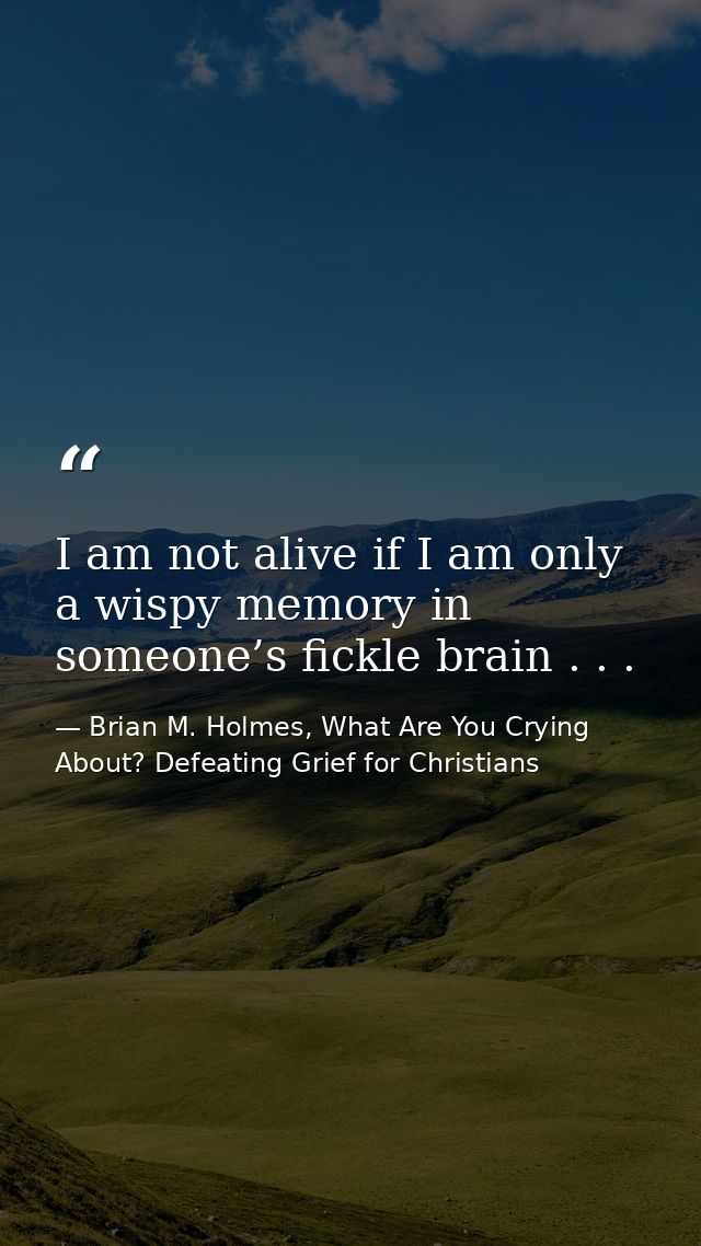 I am not alive if I am only a wispy memory in someone’s fickle brain . . . — Brian M. Holmes, What Are You Crying About? Defeating Grief for Christians
