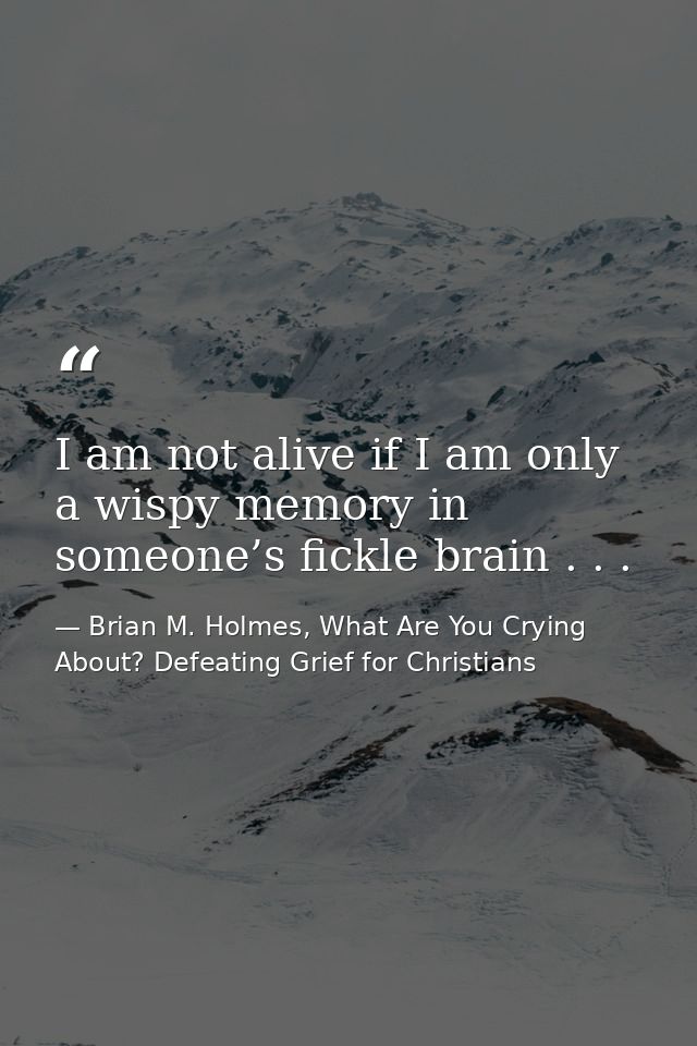 I am not alive if I am only a wispy memory in someone’s fickle brain . . . — Brian M. Holmes, What Are You Crying About? Defeating Grief for Christians