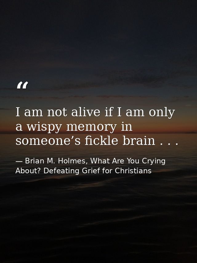 I am not alive if I am only a wispy memory in someone’s fickle brain . . . — Brian M. Holmes, What Are You Crying About? Defeating Grief for Christians