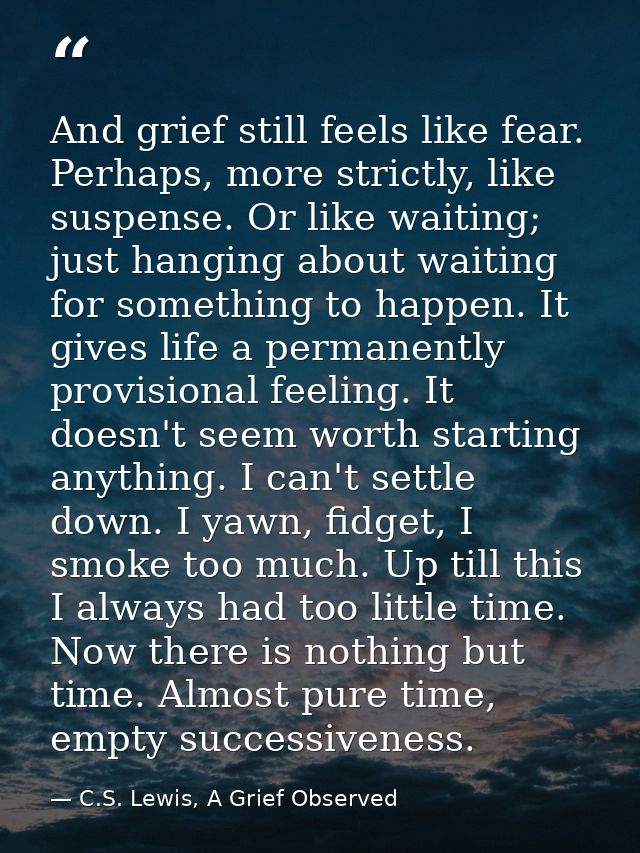 And grief still feels like fear. Perhaps, more strictly, like suspense. Or like waiting; just hanging about waiting for  — C.S. Lewis, A Grief Observed