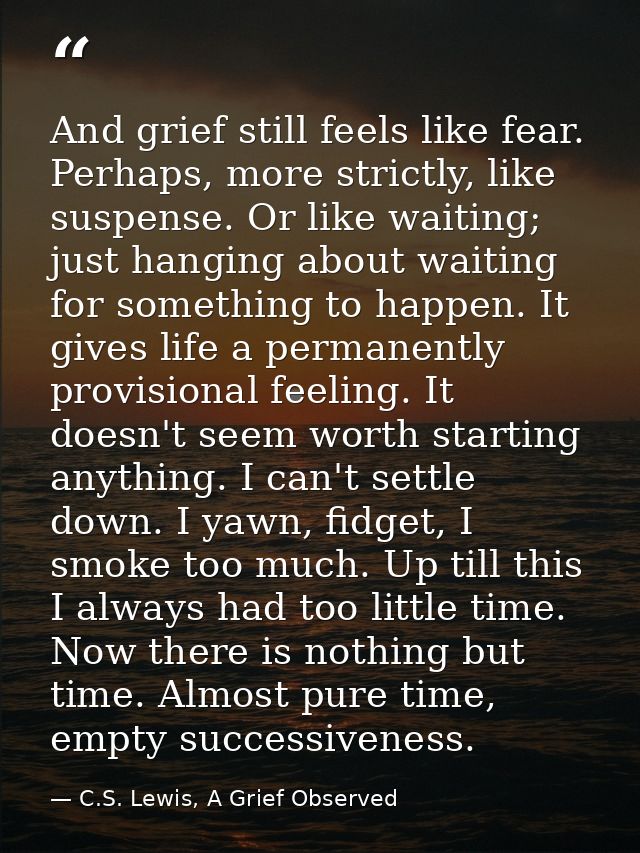 And grief still feels like fear. Perhaps, more strictly, like suspense. Or like waiting; just hanging about waiting for  — C.S. Lewis, A Grief Observed