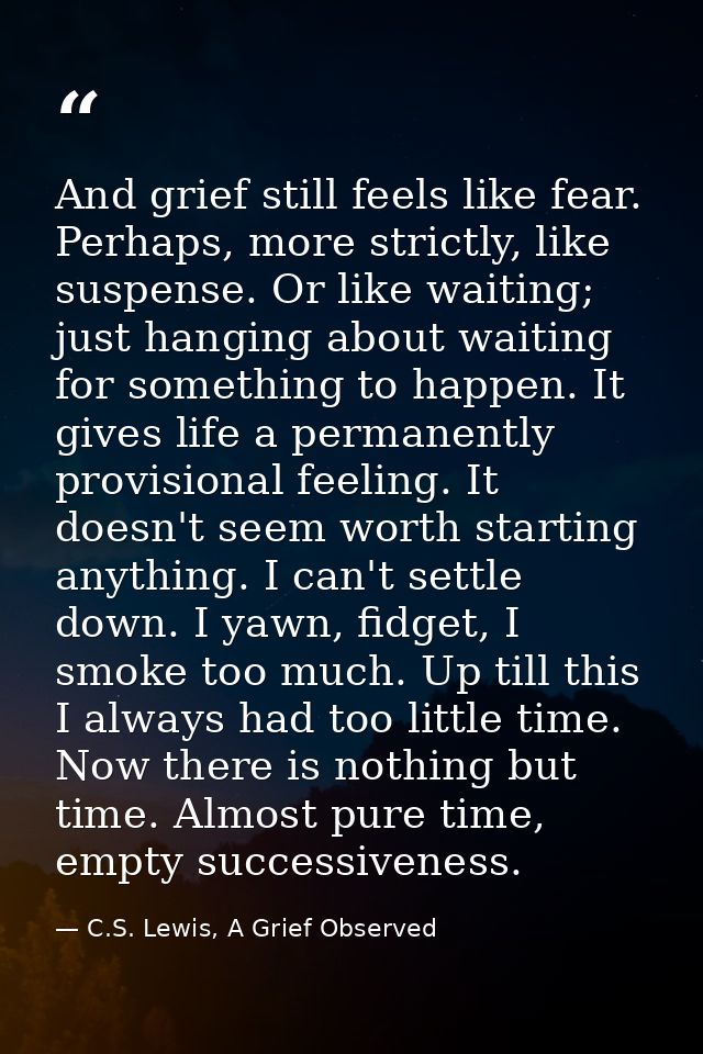 And grief still feels like fear. Perhaps, more strictly, like suspense. Or like waiting; just hanging about waiting for  — C.S. Lewis, A Grief Observed
