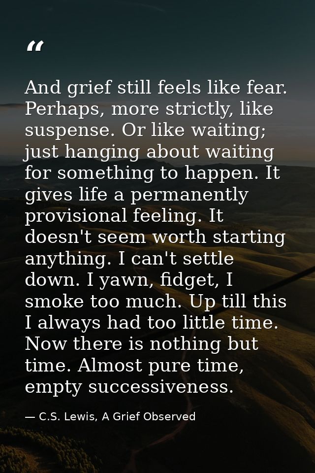 And grief still feels like fear. Perhaps, more strictly, like suspense. Or like waiting; just hanging about waiting for  — C.S. Lewis, A Grief Observed