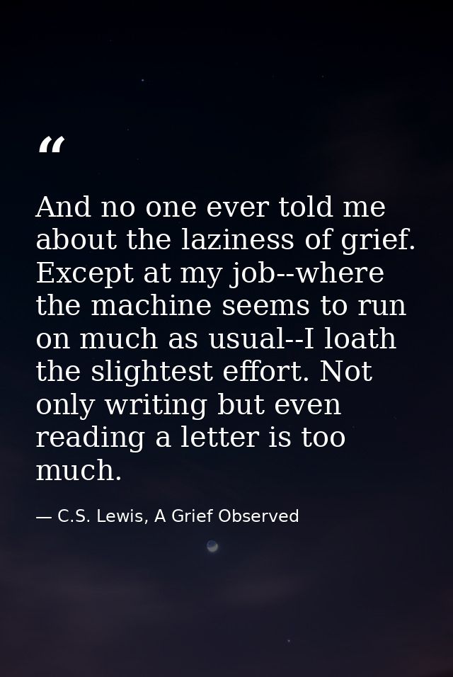 And no one ever told me about the laziness of grief. Except at my job--where the machine seems to run on much as usual-- — C.S. Lewis, A Grief Observed