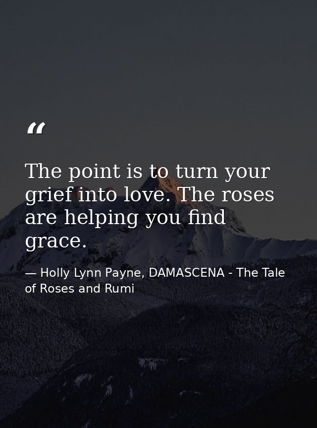 The point is to turn your grief into love. The roses are helping you find grace. — Holly Lynn Payne, DAMASCENA - The Tale of Roses and Rumi