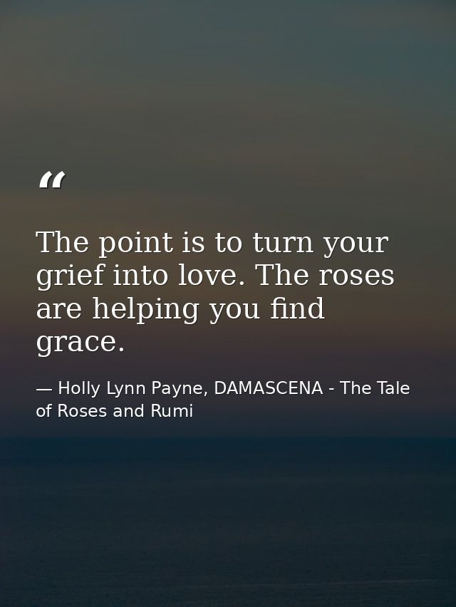 The point is to turn your grief into love. The roses are helping you find grace. — Holly Lynn Payne, DAMASCENA - The Tale of Roses and Rumi