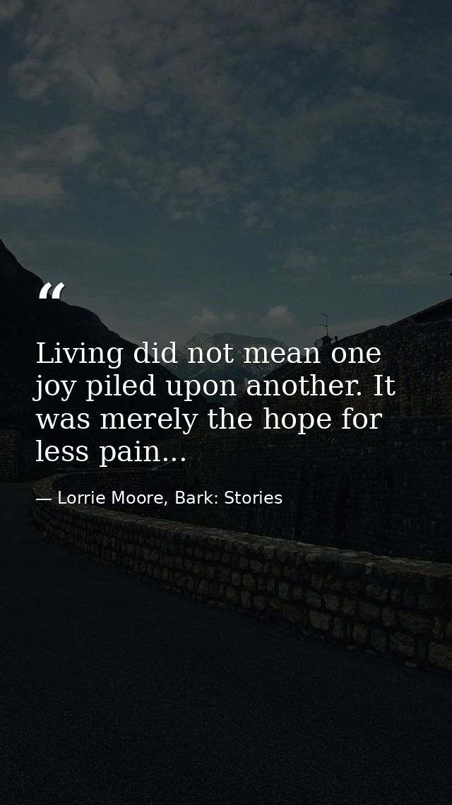 Living did not mean one joy piled upon another. It was merely the hope for less pain... — Lorrie Moore, Bark: Stories