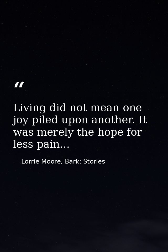 Living did not mean one joy piled upon another. It was merely the hope for less pain... — Lorrie Moore, Bark: Stories