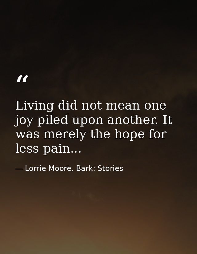 Living did not mean one joy piled upon another. It was merely the hope for less pain... — Lorrie Moore, Bark: Stories