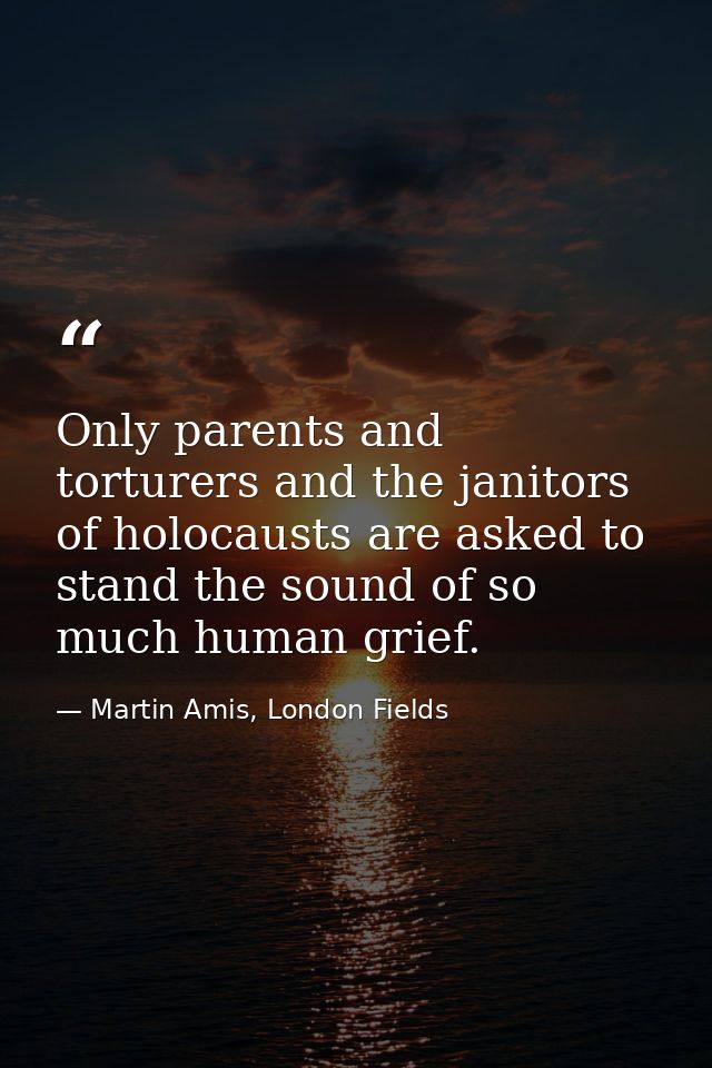Only parents and torturers and the janitors of holocausts are asked to stand the sound of so much human grief. — Martin Amis, London Fields