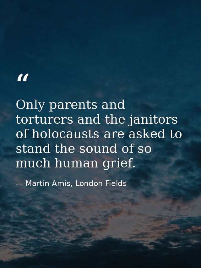 Only parents and torturers and the janitors of holocausts are asked to stand the sound of so much human grief. — Martin Amis, London Fields