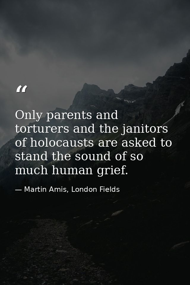 Only parents and torturers and the janitors of holocausts are asked to stand the sound of so much human grief. — Martin Amis, London Fields