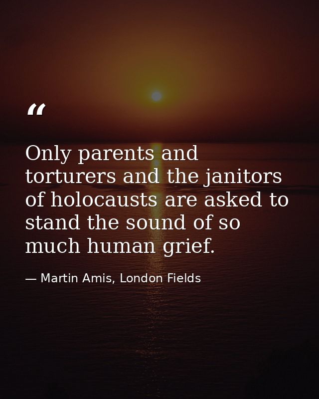 Only parents and torturers and the janitors of holocausts are asked to stand the sound of so much human grief. — Martin Amis, London Fields