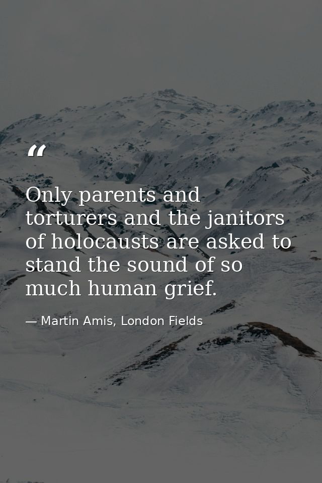 Only parents and torturers and the janitors of holocausts are asked to stand the sound of so much human grief. — Martin Amis, London Fields