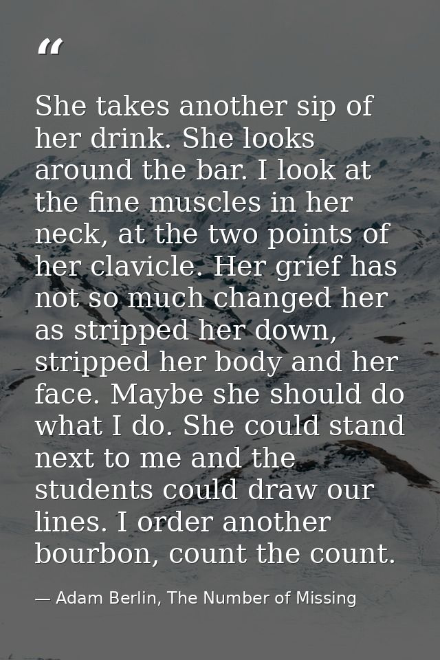 She takes another sip of her drink. She looks around the bar. I look at the fine muscles in her neck, at the two points  — Adam Berlin, The Number of Missing