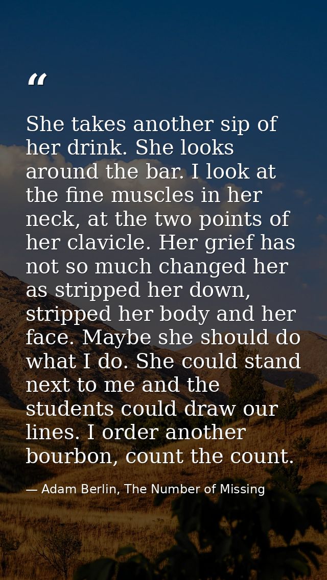 She takes another sip of her drink. She looks around the bar. I look at the fine muscles in her neck, at the two points  — Adam Berlin, The Number of Missing