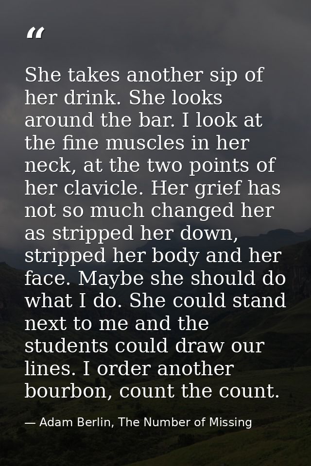 She takes another sip of her drink. She looks around the bar. I look at the fine muscles in her neck, at the two points  — Adam Berlin, The Number of Missing