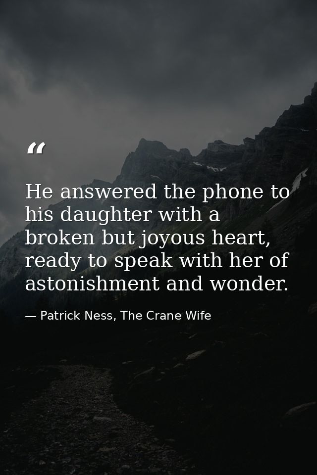 He answered the phone to his daughter with a broken but joyous heart, ready to speak with her of astonishment and wonder — Patrick Ness, The Crane Wife